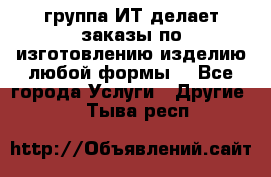 группа ИТ делает заказы по изготовлению изделию любой формы  - Все города Услуги » Другие   . Тыва респ.